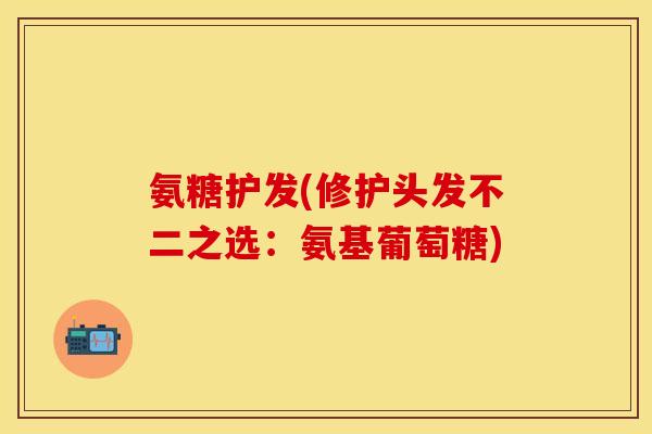 氨糖护发(修护头发不二之选：氨基葡萄糖)