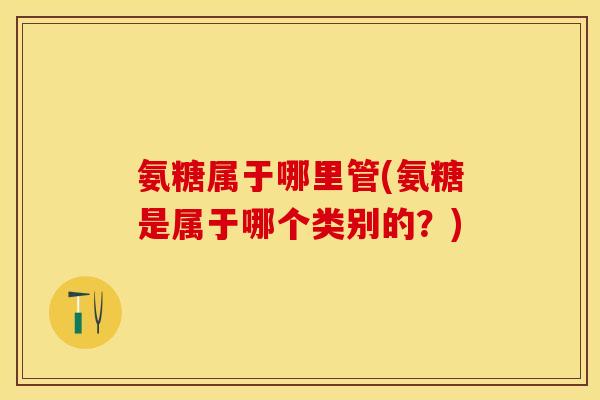 氨糖属于哪里管(氨糖是属于哪个类别的？)