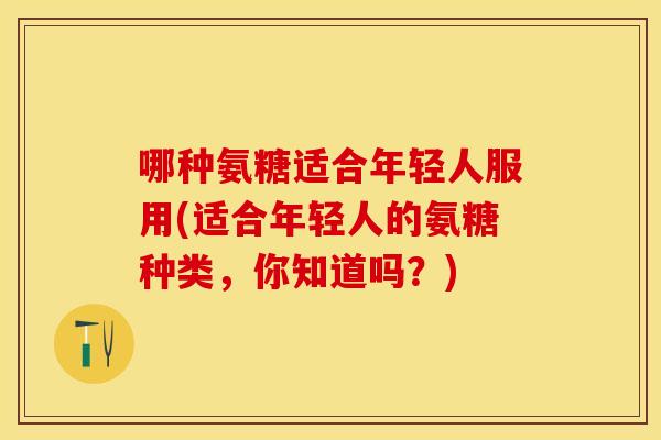 哪种氨糖适合年轻人服用(适合年轻人的氨糖种类，你知道吗？)