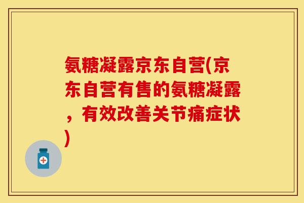 氨糖凝露京东自营(京东自营有售的氨糖凝露，有效改善关节痛症状)