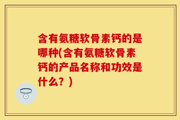 含有氨糖软骨素钙的是哪种(含有氨糖软骨素钙的产品名称和功效是什么？)-第1张图片-关节保镖