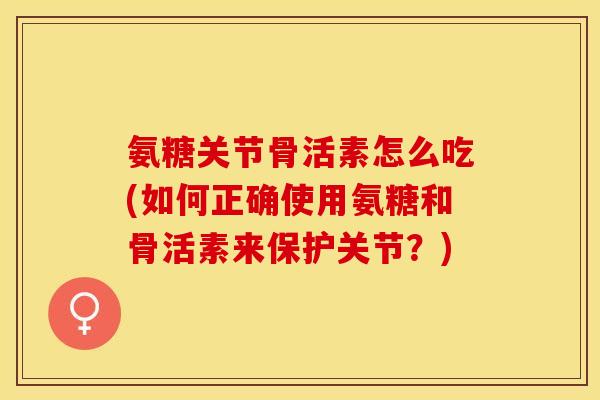 氨糖关节骨活素怎么吃(如何正确使用氨糖和骨活素来保护关节？)