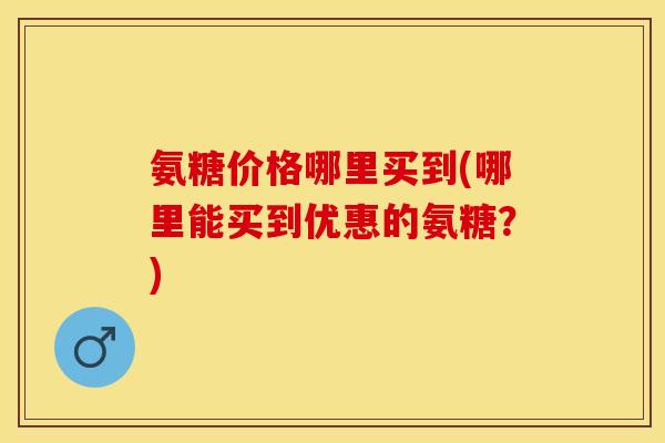 氨糖价格哪里买到(哪里能买到优惠的氨糖？)