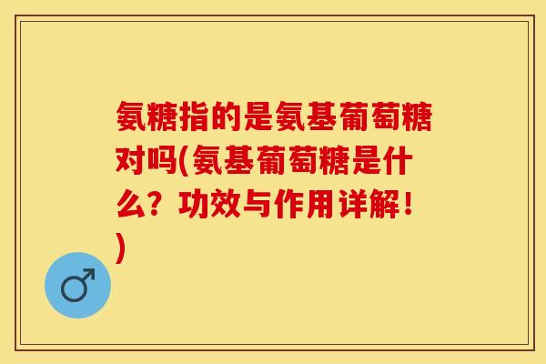 氨糖指的是氨基葡萄糖对吗(氨基葡萄糖是什么？功效与作用详解！)