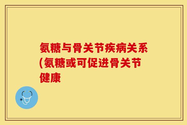 氨糖与骨关节疾病关系(氨糖或可促进骨关节健康