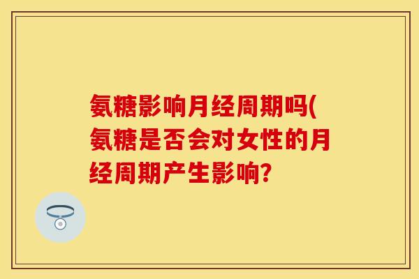 氨糖影响月经周期吗(氨糖是否会对女性的月经周期产生影响？