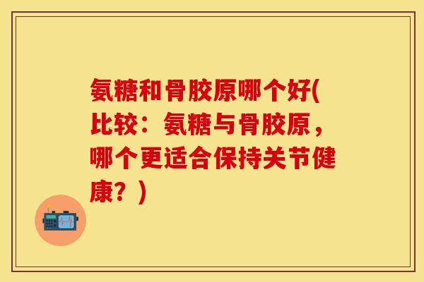 氨糖和骨胶原哪个好(比较：氨糖与骨胶原，哪个更适合保持关节健康？)