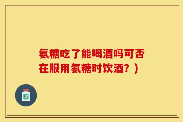 氨糖吃了能喝酒吗可否在服用氨糖时饮酒？)