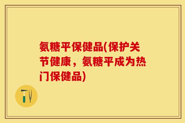 氨糖平保健品(保护关节健康，氨糖平成为热门保健品)