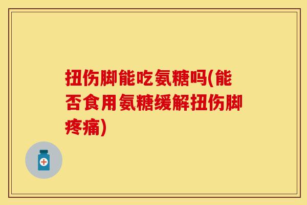 扭伤脚能吃氨糖吗(能否食用氨糖缓解扭伤脚疼痛)