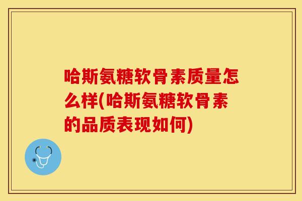 哈斯氨糖软骨素质量怎么样(哈斯氨糖软骨素的品质表现如何)
