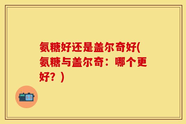 氨糖好还是盖尔奇好(氨糖与盖尔奇：哪个更好？)