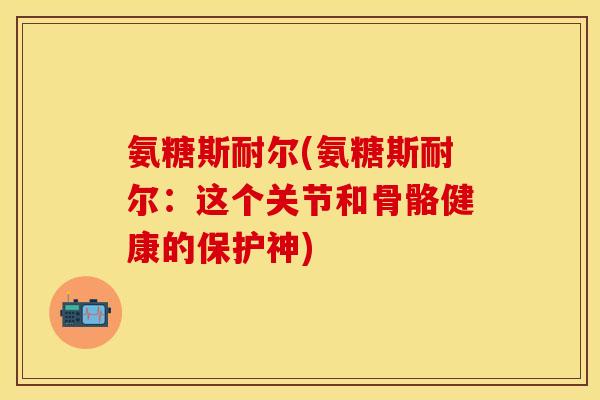 氨糖斯耐尔(氨糖斯耐尔：这个关节和骨骼健康的保护神)