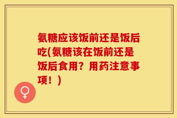 氨糖应该饭前还是饭后吃(氨糖该在饭前还是饭后食用？用药注意事项！)