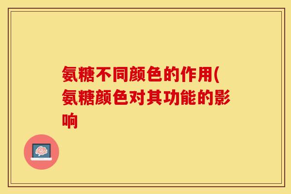 氨糖不同颜色的作用(氨糖颜色对其功能的影响-第1张图片-关节保镖