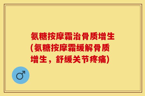 氨糖按摩霜治骨质增生(氨糖按摩霜缓解骨质增生，舒缓关节疼痛)