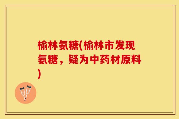榆林氨糖(榆林市发现氨糖，疑为中药材原料)