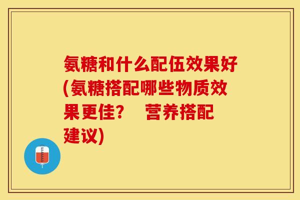 氨糖和什么配伍效果好(氨糖搭配哪些物质效果更佳？  营养搭配建议)
