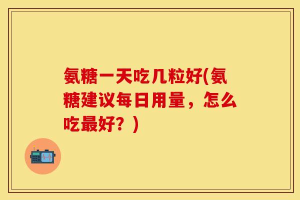 氨糖一天吃几粒好(氨糖建议每日用量，怎么吃最好？)