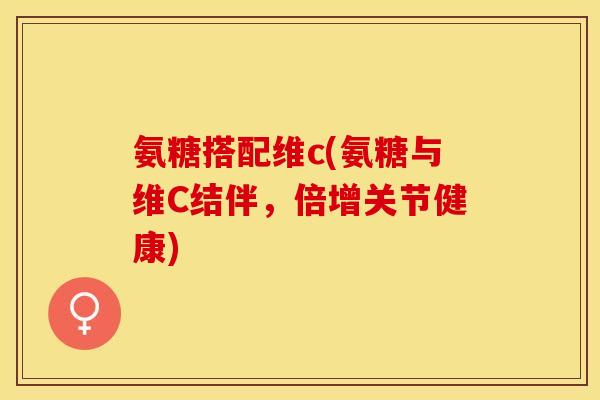 氨糖搭配维c(氨糖与维C结伴，倍增关节健康)