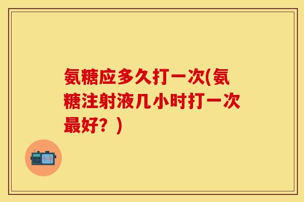氨糖应多久打一次(氨糖注射液几小时打一次最好？)