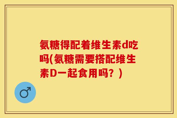 氨糖得配着维生素d吃吗(氨糖需要搭配维生素D一起食用吗？)