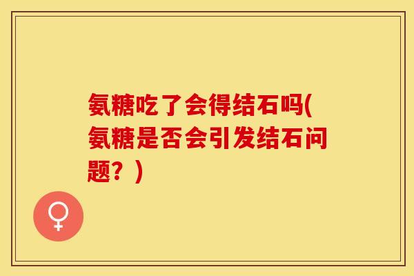 氨糖吃了会得结石吗(氨糖是否会引发结石问题？)