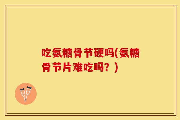 吃氨糖骨节硬吗(氨糖骨节片难吃吗？)