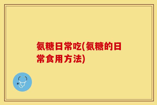 氨糖日常吃(氨糖的日常食用方法)