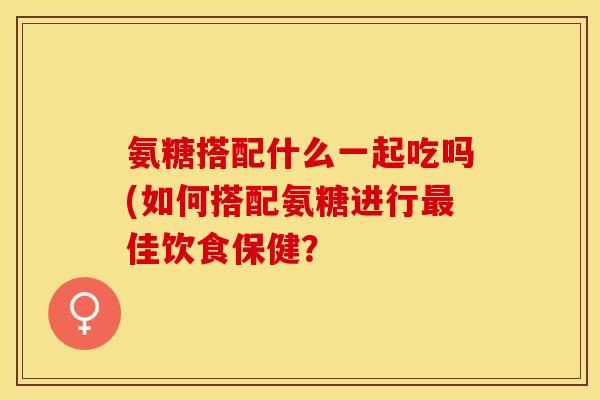 氨糖搭配什么一起吃吗(如何搭配氨糖进行最佳饮食保健？