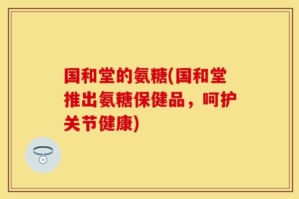国和堂的氨糖(国和堂推出氨糖保健品，呵护关节健康)