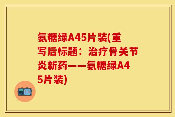 氨糖绿A45片装(重写后标题：治疗骨关节炎新药——氨糖绿A45片装)