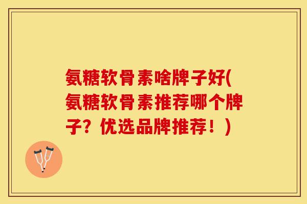 氨糖软骨素啥牌子好(氨糖软骨素推荐哪个牌子？优选品牌推荐！)
