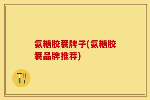 氨糖胶囊牌子(氨糖胶囊品牌推荐)