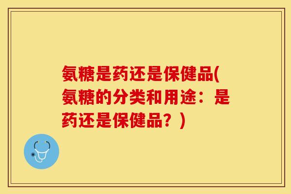 氨糖是药还是保健品(氨糖的分类和用途：是药还是保健品？)