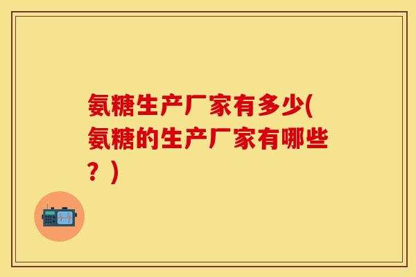 氨糖生产厂家有多少(氨糖的生产厂家有哪些？)-第1张图片-关节保镖