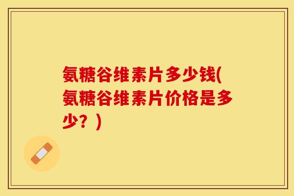 氨糖谷维素片多少钱(氨糖谷维素片价格是多少？)
