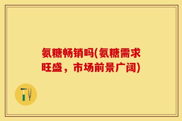 氨糖畅销吗(氨糖需求旺盛，市场前景广阔)