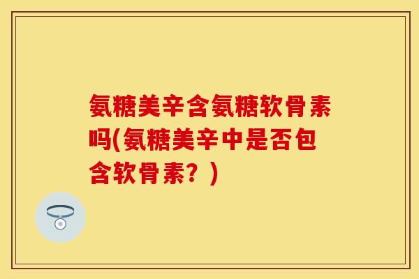 氨糖美辛含氨糖软骨素吗(氨糖美辛中是否包含软骨素？)