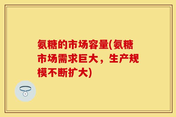 氨糖的市场容量(氨糖市场需求巨大，生产规模不断扩大)