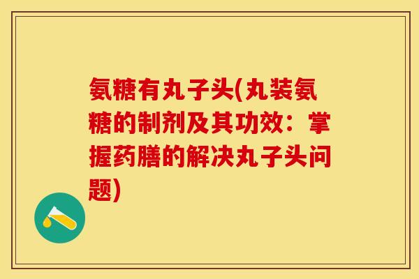 氨糖有丸子头(丸装氨糖的制剂及其功效：掌握药膳的解决丸子头问题)-第1张图片-关节保镖