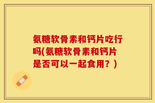 氨糖软骨素和钙片吃行吗(氨糖软骨素和钙片是否可以一起食用？)