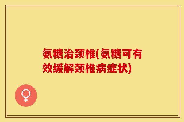 氨糖治颈椎(氨糖可有效缓解颈椎病症状)
