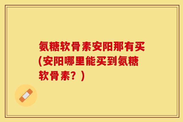 氨糖软骨素安阳那有买(安阳哪里能买到氨糖软骨素？)