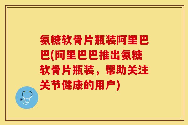 氨糖软骨片瓶装阿里巴巴(阿里巴巴推出氨糖软骨片瓶装，帮助关注关节健康的用户)-第1张图片-关节保镖