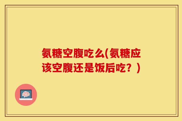 氨糖空腹吃么(氨糖应该空腹还是饭后吃?)-第1张图片-关节保镖 氨糖空腹吃么(氨糖应该空腹还是饭后吃?)-第1张图片-关节保镖