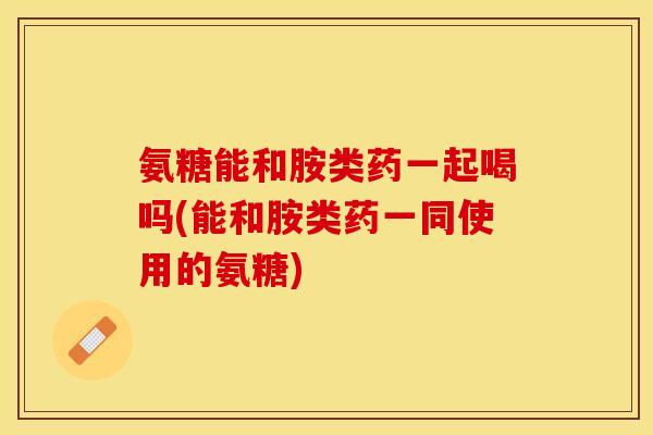 氨糖能和胺类药一起喝吗(能和胺类药一同使用的氨糖)