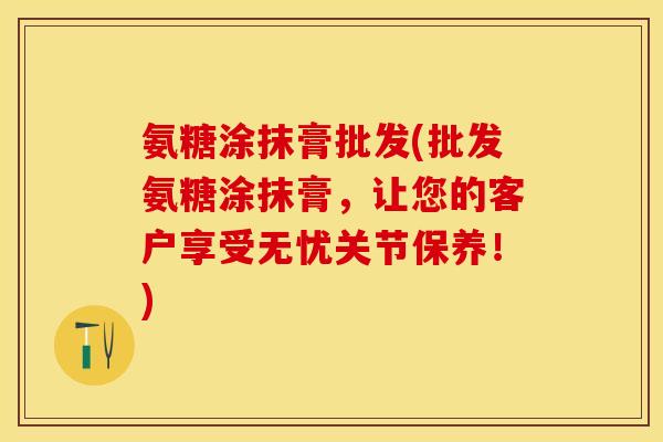 氨糖涂抹膏批发(批发氨糖涂抹膏，让您的客户享受无忧关节保养！)