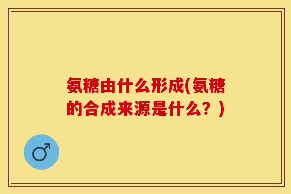氨糖由什么形成(氨糖的合成来源是什么？)