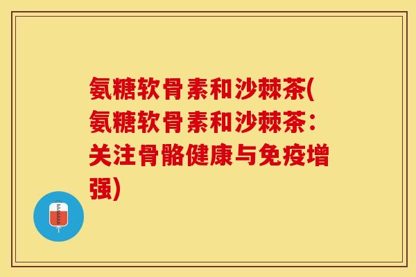 氨糖软骨素和沙棘茶(氨糖软骨素和沙棘茶：关注骨骼健康与免疫增强)